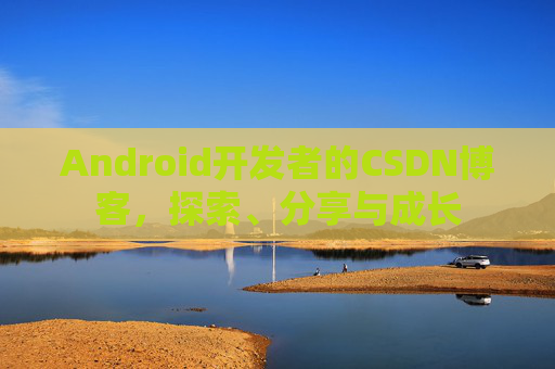 Android开发者的CSDN博客,探索、分享与成长